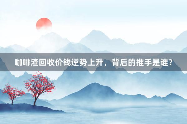 咖啡渣回收价钱逆势上升，背后的推手是谁？