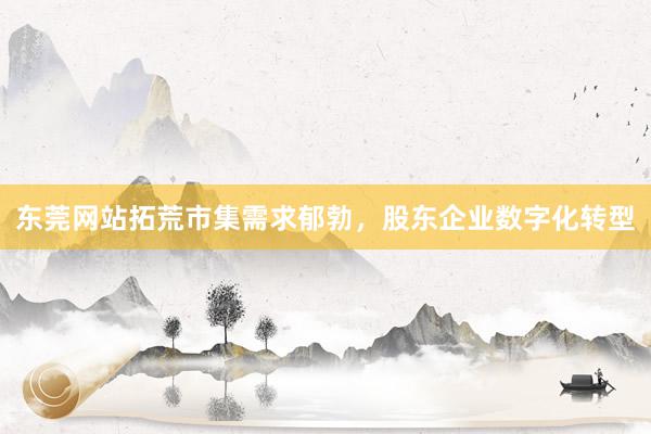 东莞网站拓荒市集需求郁勃，股东企业数字化转型
