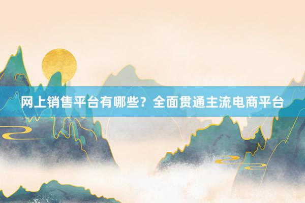 网上销售平台有哪些？全面贯通主流电商平台