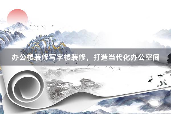 办公楼装修写字楼装修，打造当代化办公空间