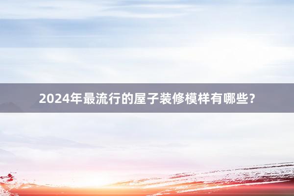 2024年最流行的屋子装修模样有哪些？