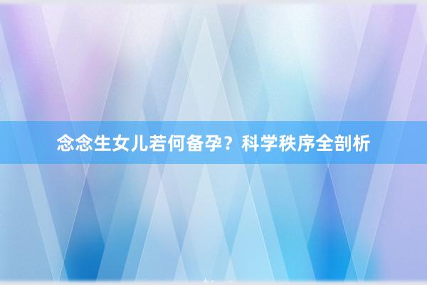 念念生女儿若何备孕？科学秩序全剖析