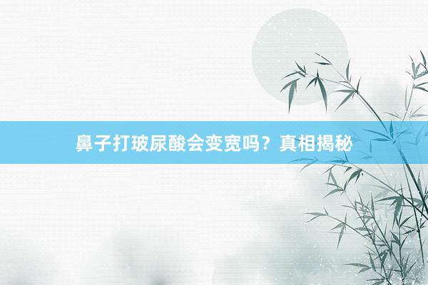 鼻子打玻尿酸会变宽吗？真相揭秘