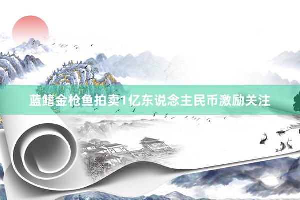 蓝鳍金枪鱼拍卖1亿东说念主民币激励关注