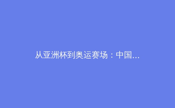 从亚洲杯到奥运赛场：中国女篮崛起背后的体育哲学思考 - 4