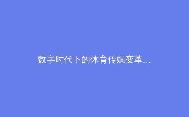 数字时代下的体育传媒变革：从传统报道到沉浸式体验的转型之路 - 3