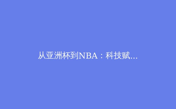 从亚洲杯到NBA：科技赋能与商业变革下的现代体育新生态 - 3