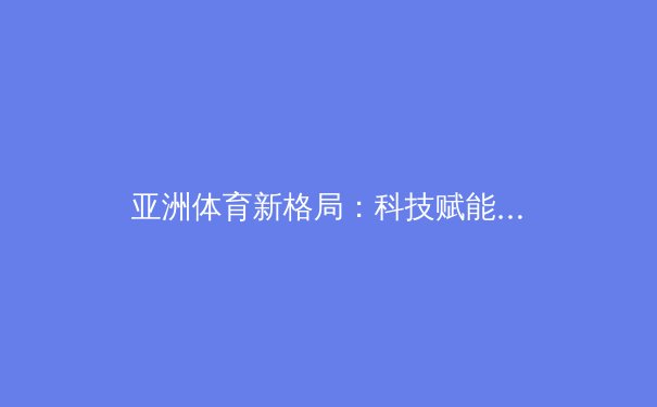 亚洲体育新格局：科技赋能下的竞技变革与商业价值重构 - 3