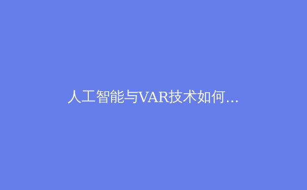 人工智能与VAR技术如何重塑现代足球裁判体系：从争议判罚到精准执法的革命 - 2