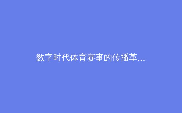数字时代体育赛事的传播革命：从转播技术到球迷体验的全面升级 - 2