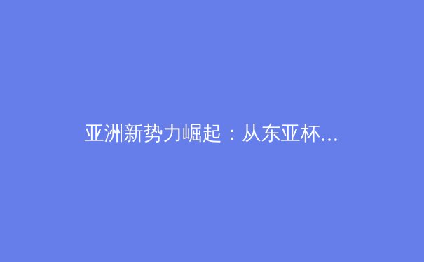 亚洲新势力崛起：从东亚杯审视中日韩足球的战略博弈与技术革新 - 2