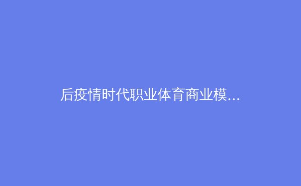 后疫情时代职业体育商业模式的颠覆与重构：从传统转播到沉浸式数字生态 - 2