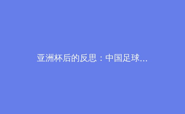 亚洲杯后的反思：中国足球的技战术革新与青训体系重建之路 - 3