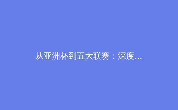 从亚洲杯到五大联赛：深度解析亚洲球员留洋新浪潮的技术根源与战术价值 - 4