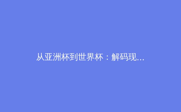 从亚洲杯到世界杯：解码现代足球战术体系的演变与博弈 - 4