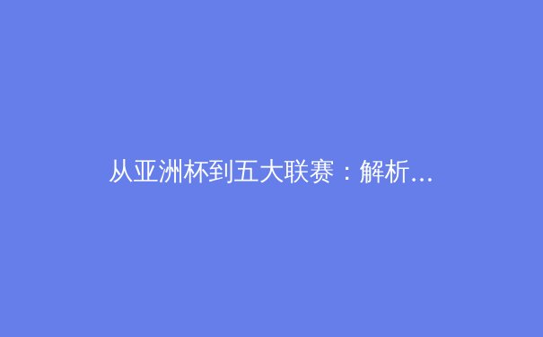 从亚洲杯到五大联赛：解析现代足球战术体系的融合与创新 - 3