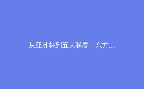从亚洲杯到五大联赛：东方力量的崛起与足球格局的重塑 - 3