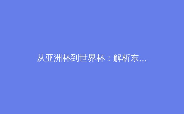 从亚洲杯到世界杯：解析东亚足球的战术演进与未来挑战 - 3